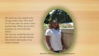 My mom was very excited to be
having another baby. They tried
for 10 years after my sister to have
another baby. When she was first
pregnant, my mom had three
babies!
She was very excited because my
big sister was a twin also but her
little brother died inside of my
mom’s stomach.
September 2004 Mom was 4 ½ months pregnant
 