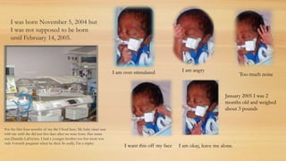 I was born November 5, 2004 but
I was not supposed to be born
until February 14, 2005.
For the first four months of my life I lived here. My baby sister was
with me until she did just five days after we were born. Her name
was Danielle LaFra’nce. I had a younger brother too but mom was
only 4 month pregnant when he died. So really, I’m a triplet.
I am angryI am over stimulated
I want this off my face
Too much noise
I am okay, leave me alone.
January 2005 I was 2
months old and weighed
about 3 pounds
 
