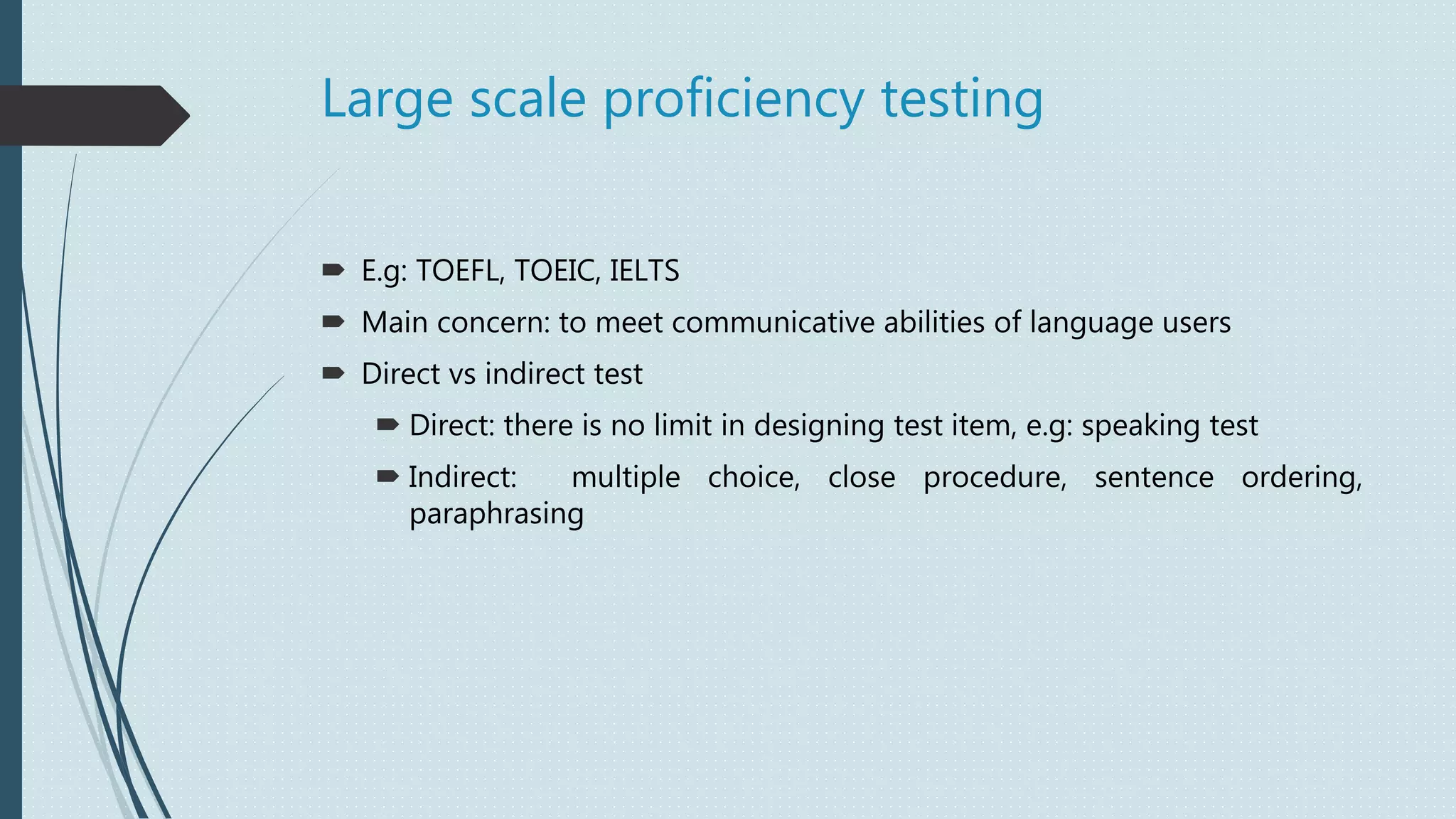 Large scale proficiency testing
 E.g: TOEFL, TOEIC, IELTS
 Main concern: to meet communicative abilities of language users
 Direct vs indirect test
 Direct: there is no limit in designing test item, e.g: speaking test
 Indirect: multiple choice, close procedure, sentence ordering,
paraphrasing
 