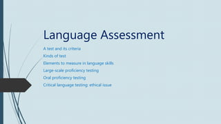 Language Assessment
A test and its criteria
Kinds of test
Elements to measure in language skills
Large-scale proficiency testing
Oral proficiency testing
Critical language testing: ethical issue
 