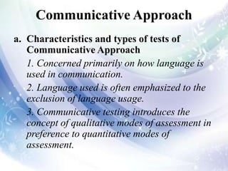 Communicative Approach
a. Characteristics and types of tests of
Communicative Approach
1. Concerned primarily on how language is
used in communication.
2. Language used is often emphasized to the
exclusion of language usage.
3. Communicative testing introduces the
concept of qualitative modes of assessment in
preference to quantitative modes of
assessment.
 