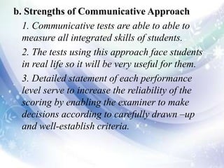 b. Strengths of Communicative Approach
1. Communicative tests are able to able to
measure all integrated skills of students.
2. The tests using this approach face students
in real life so it will be very useful for them.
3. Detailed statement of each performance
level serve to increase the reliability of the
scoring by enabling the examiner to make
decisions according to carefully drawn –up
and well-establish criteria.
 