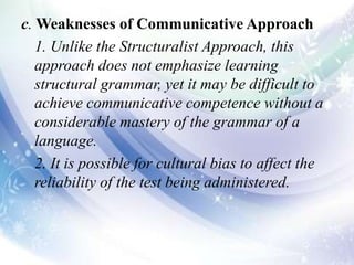 c. Weaknesses of Communicative Approach
1. Unlike the Structuralist Approach, this
approach does not emphasize learning
structural grammar, yet it may be difficult to
achieve communicative competence without a
considerable mastery of the grammar of a
language.
2. It is possible for cultural bias to affect the
reliability of the test being administered.
 