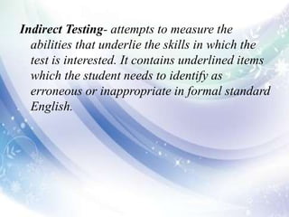 Indirect Testing- attempts to measure the
abilities that underlie the skills in which the
test is interested. It contains underlined items
which the student needs to identify as
erroneous or inappropriate in formal standard
English.
 