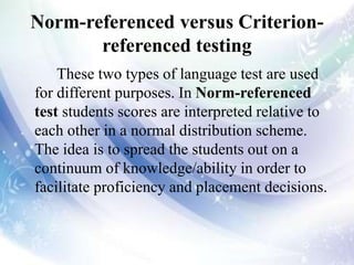 Norm-referenced versus Criterion-
referenced testing
These two types of language test are used
for different purposes. In Norm-referenced
test students scores are interpreted relative to
each other in a normal distribution scheme.
The idea is to spread the students out on a
continuum of knowledge/ability in order to
facilitate proficiency and placement decisions.
 