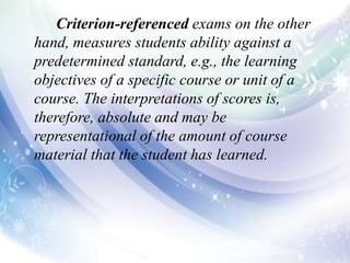 Criterion-referenced exams on the other
hand, measures students ability against a
predetermined standard, e.g., the learning
objectives of a specific course or unit of a
course. The interpretations of scores is,
therefore, absolute and may be
representational of the amount of course
material that the student has learned.
 