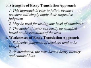 b. Strengths of Essay Translation Approach
1. This approach is easy to follow because
teachers will simply imply their subjective
judgment
2. May be used for testing any level of examinees
3. The model of tester can easily be modified
based on the essentials of the tests
c. Weaknesses of Essay Translation Approach
1. Subjective judgment of teachers tend to be
biased
2. As mentioned, the tests have a heavy literary
and cultural bias
 