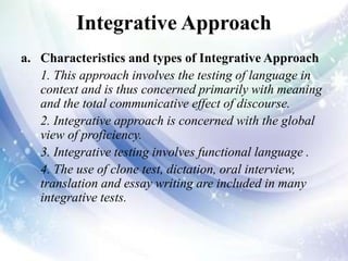 Integrative Approach
a. Characteristics and types of Integrative Approach
1. This approach involves the testing of language in
context and is thus concerned primarily with meaning
and the total communicative effect of discourse.
2. Integrative approach is concerned with the global
view of proficiency.
3. Integrative testing involves functional language .
4. The use of clone test, dictation, oral interview,
translation and essay writing are included in many
integrative tests.
 