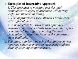 b. Strengths of Integrative Approach
1. The approach to meaning and the total
communicative effect of discourse will be very
useful for students in testing
2. This approach can view student’s proficiency
with a global view.
3. A model cloze test used in this approach
measures the readers ability to decode interrupted
or mutilated messages by making the most
acceptable substitutions from all the contextual
clues available.
4. Dictation, another type using this approach, was
regarded solely as means of measuring students
skills of listening comprehension.
 