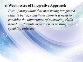 c. Weaknesses of Integrative Approach
Even if many think that measuring integrated
skills is better, sometimes there is a need to
consider the importance of measuring skills
based on students need such as writing only,
speaking only, etc.
 
