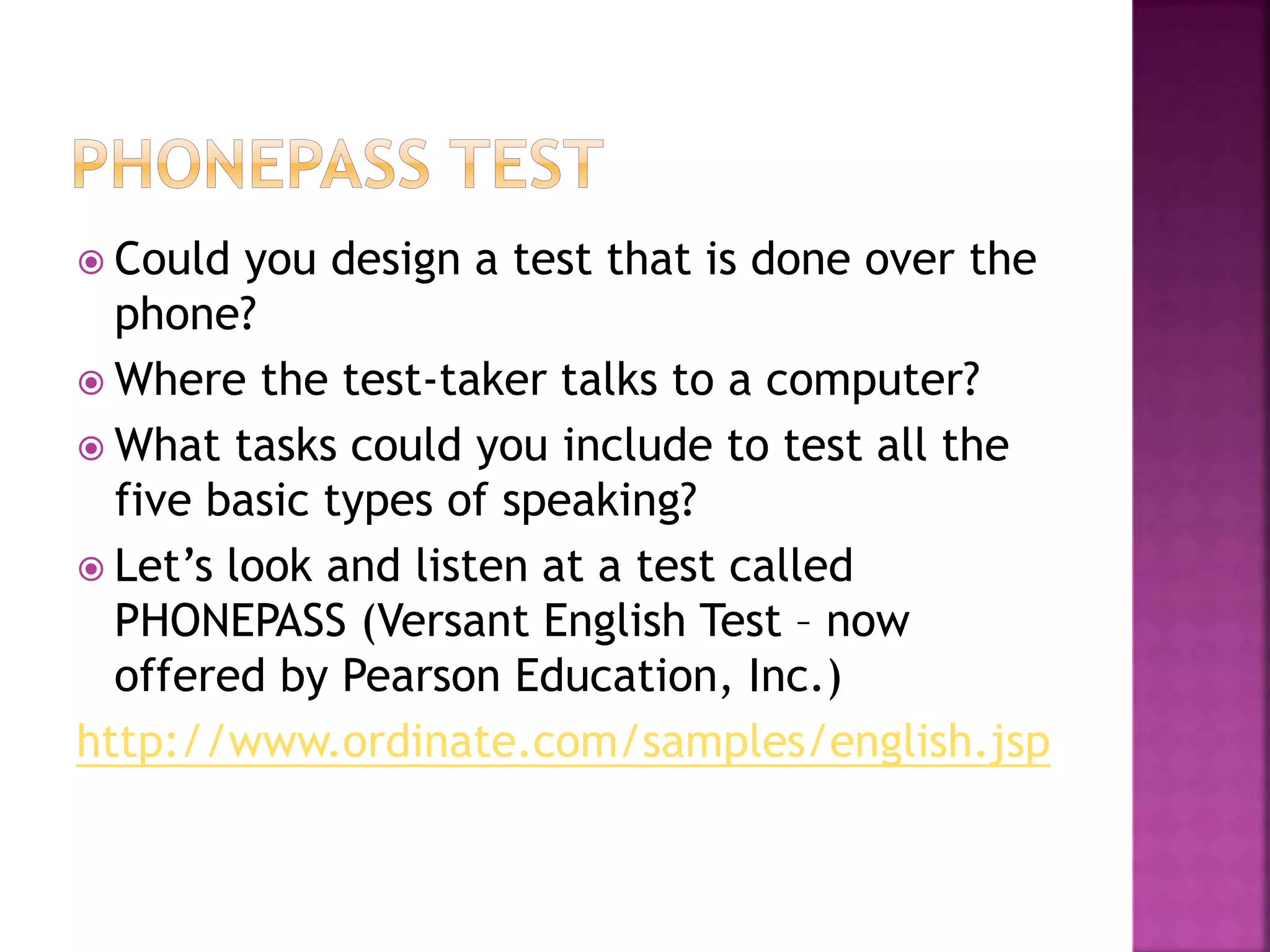  Could you design a test that is done over the
phone?
 Where the test-taker talks to a computer?
 What tasks could you include to test all the
five basic types of speaking?
 Let’s look and listen at a test called
PHONEPASS (Versant English Test – now
offered by Pearson Education, Inc.)
http://www.ordinate.com/samples/english.jsp
 