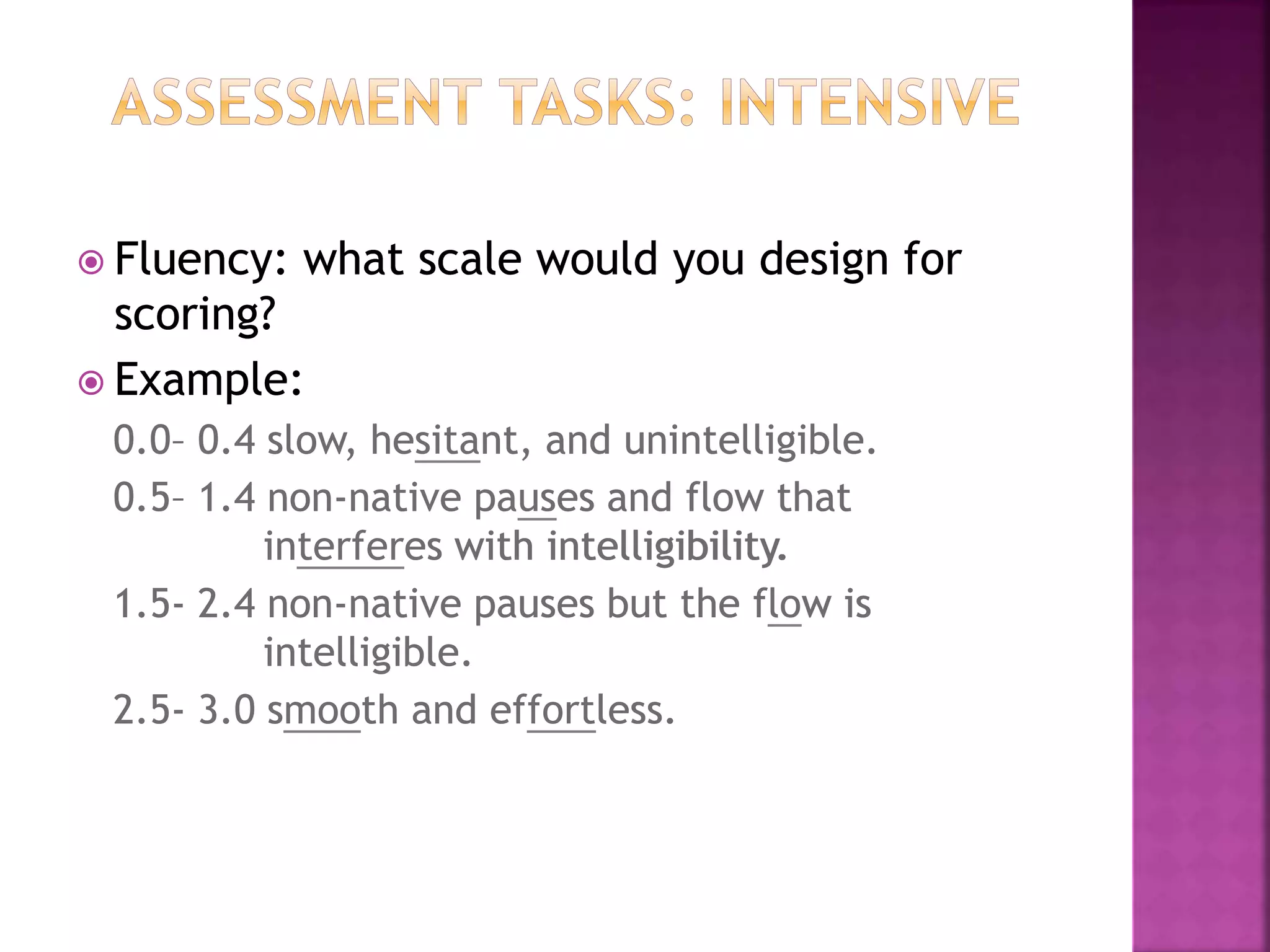  Fluency: what scale would you design for
scoring?
 Example:
0.0– 0.4 slow, hesitant, and unintelligible.
0.5– 1.4 non-native pauses and flow that
interferes with intelligibility.
1.5- 2.4 non-native pauses but the flow is
intelligible.
2.5- 3.0 smooth and effortless.
 Fluency: what scale would you design for
scoring?
 Example:
0.0– 0.4 slow, hesitant, and unintelligible.
0.5– 1.4 non-native pauses and flow that
interferes with intelligibility.
1.5- 2.4 non-native pauses but the flow is
intelligible.
2.5- 3.0 smooth and effortless.
 