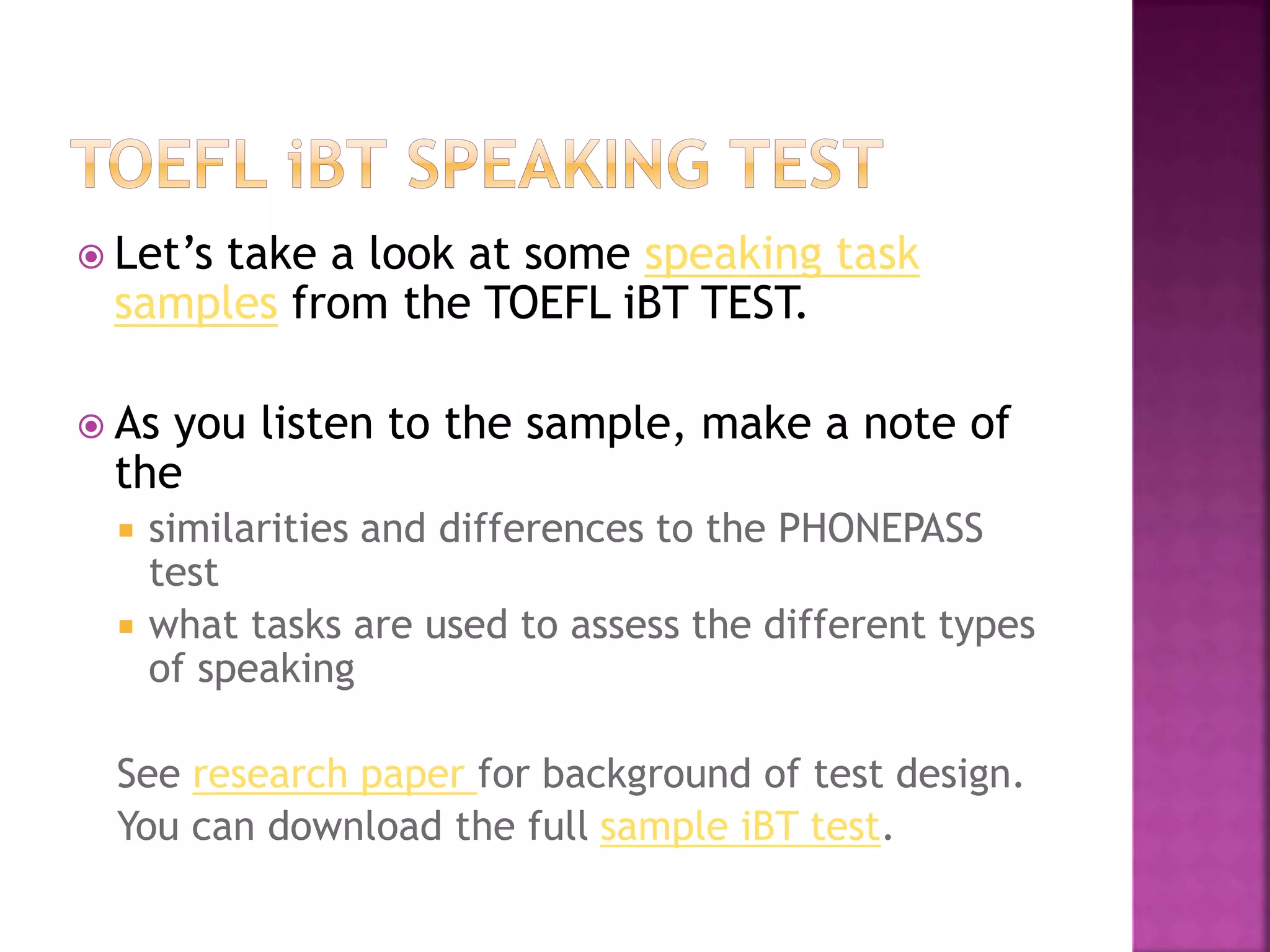  Let’s take a look at some speaking task
samples from the TOEFL iBT TEST.
 As you listen to the sample, make a note of
the
 similarities and differences to the PHONEPASS
test
 what tasks are used to assess the different types
of speaking
See research paper for background of test design.
You can download the full sample iBT test.
 