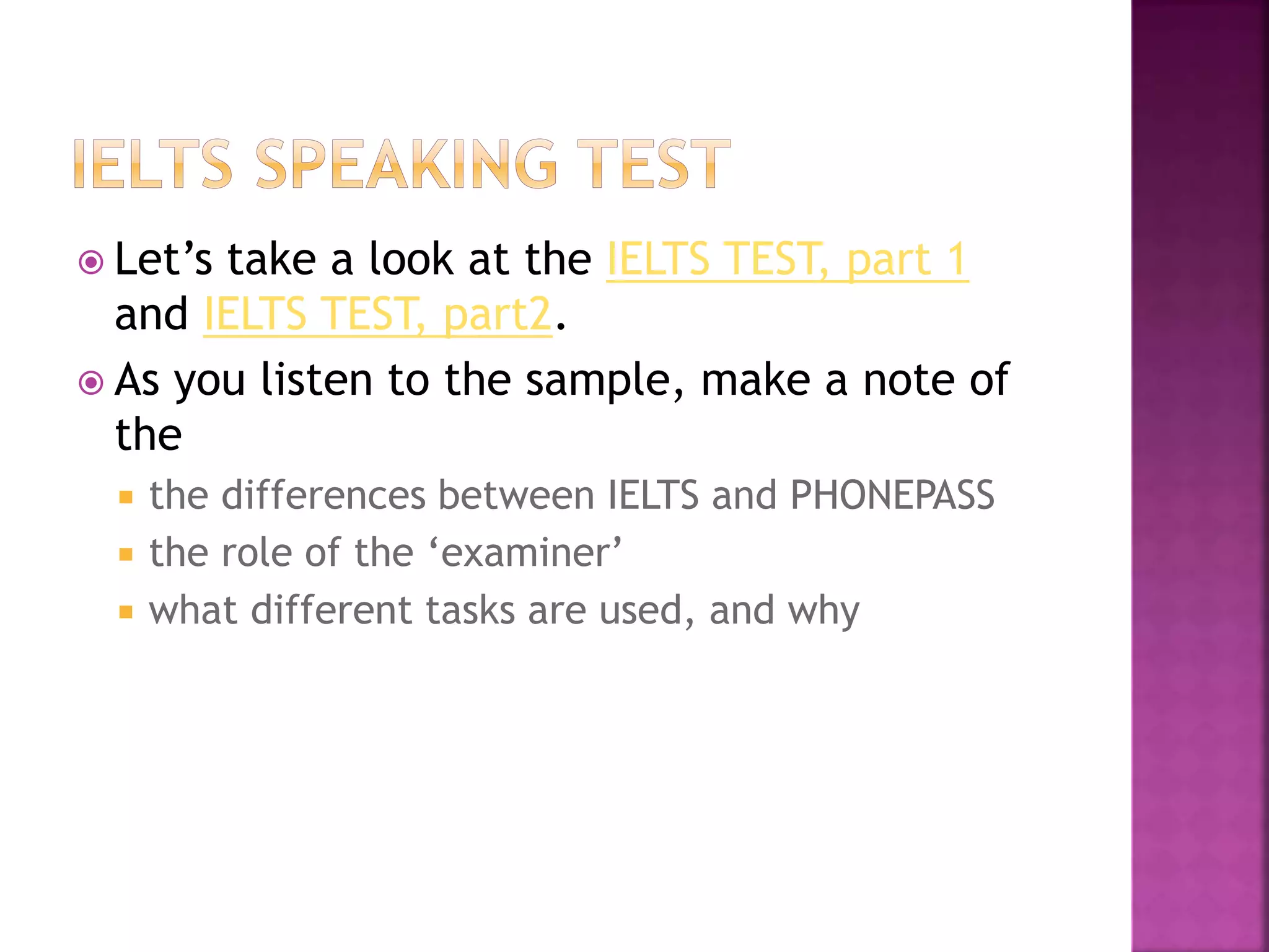 Let’s take a look at the IELTS TEST, part 1
and IELTS TEST, part2.
 As you listen to the sample, make a note of
the
 the differences between IELTS and PHONEPASS
 the role of the ‘examiner’
 what different tasks are used, and why
 