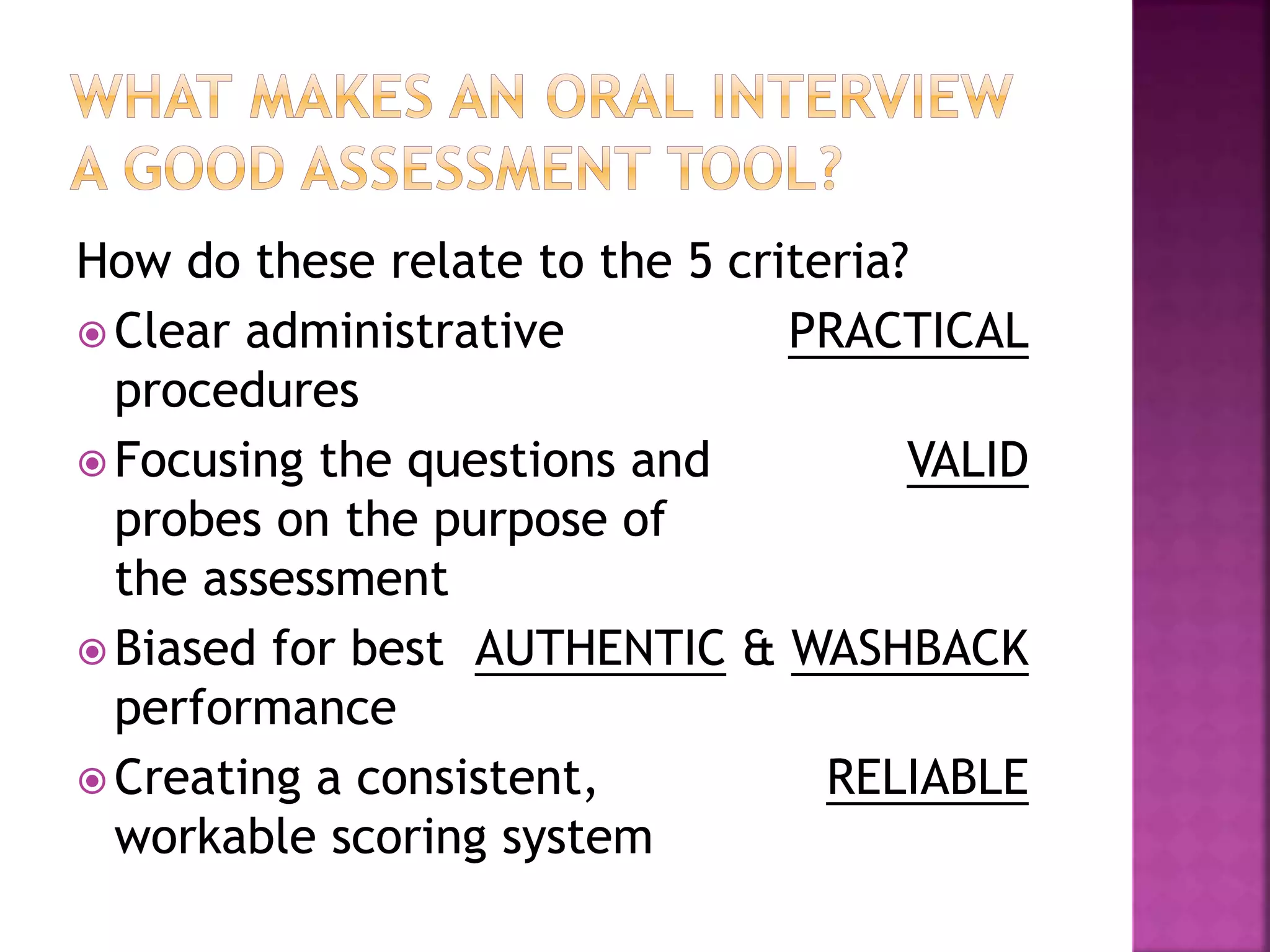How do these relate to the 5 criteria?
 Clear administrative PRACTICAL
procedures
 Focusing the questions and VALID
probes on the purpose of
the assessment
 Biased for best AUTHENTIC & WASHBACK
performance
 Creating a consistent, RELIABLE
workable scoring system
How do these relate to the 5 criteria?
 Clear administrative PRACTICAL
procedures
 Focusing the questions and VALID
probes on the purpose of
the assessment
 Biased for best AUTHENTIC & WASHBACK
performance
 Creating a consistent, RELIABLE
workable scoring system
 
