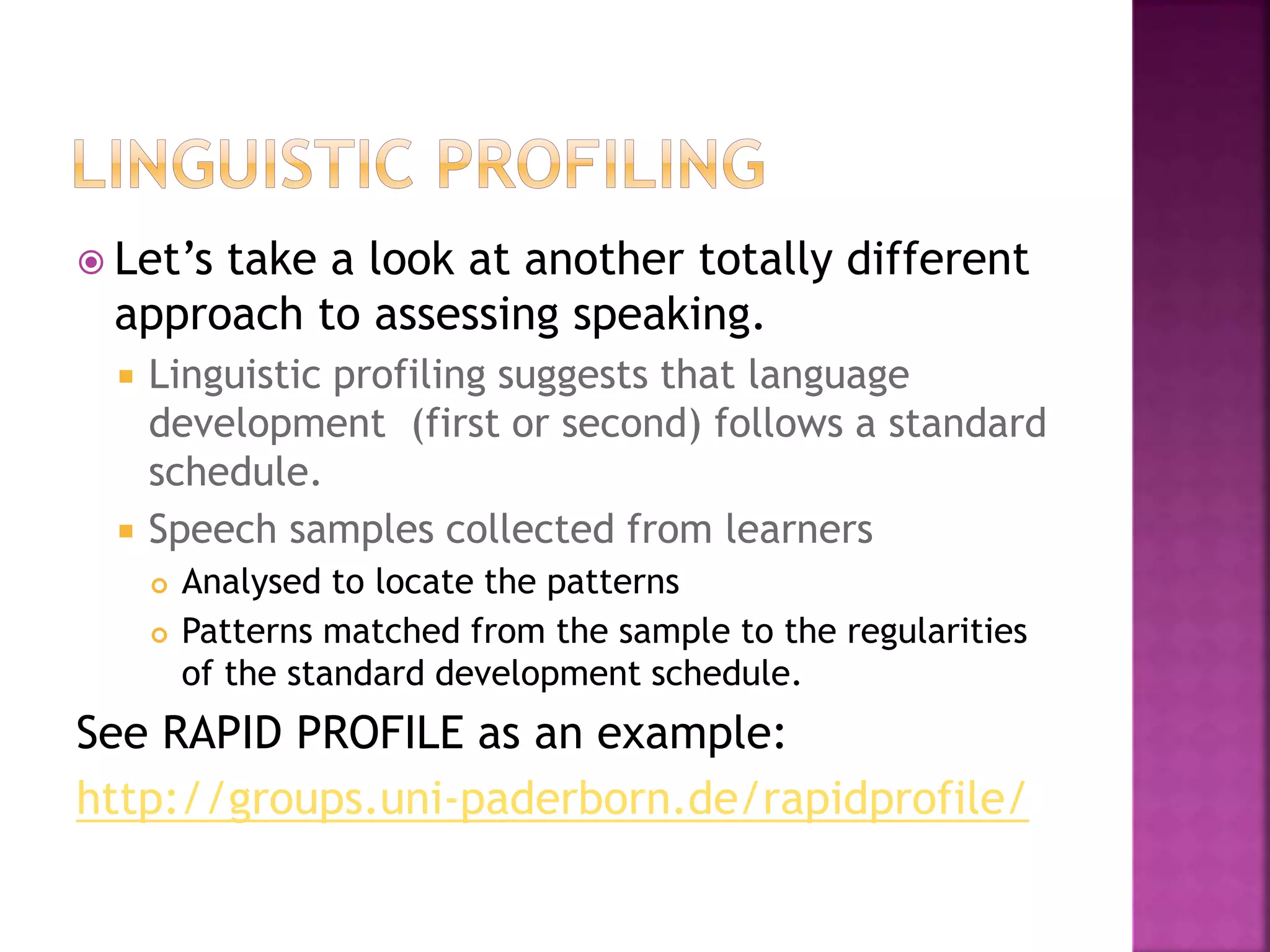  Let’s take a look at another totally different
approach to assessing speaking.
 Linguistic profiling suggests that language
development (first or second) follows a standard
schedule.
 Speech samples collected from learners
 Analysed to locate the patterns
 Patterns matched from the sample to the regularities
of the standard development schedule.
See RAPID PROFILE as an example:
http://groups.uni-paderborn.de/rapidprofile/
 
