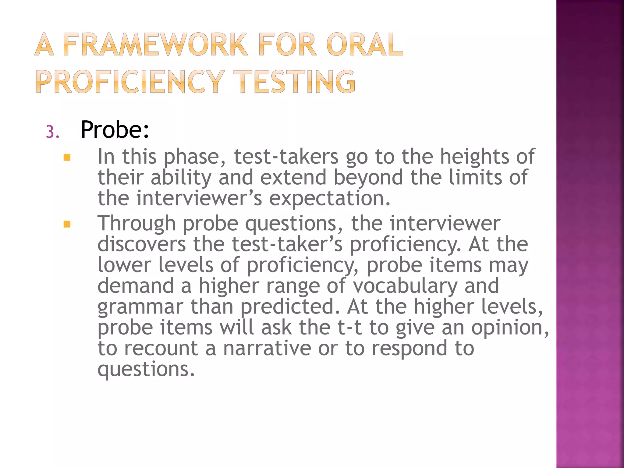 3. Probe:
 In this phase, test-takers go to the heights of
their ability and extend beyond the limits of
the interviewer’s expectation.
 Through probe questions, the interviewer
discovers the test-taker’s proficiency. At the
lower levels of proficiency, probe items may
demand a higher range of vocabulary and
grammar than predicted. At the higher levels,
probe items will ask the t-t to give an opinion,
to recount a narrative or to respond to
questions.
 