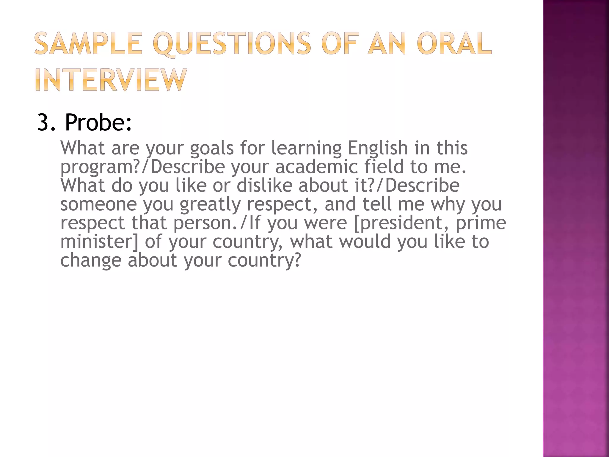 3. Probe:
What are your goals for learning English in this
program?/Describe your academic field to me.
What do you like or dislike about it?/Describe
someone you greatly respect, and tell me why you
respect that person./If you were [president, prime
minister] of your country, what would you like to
change about your country?
 