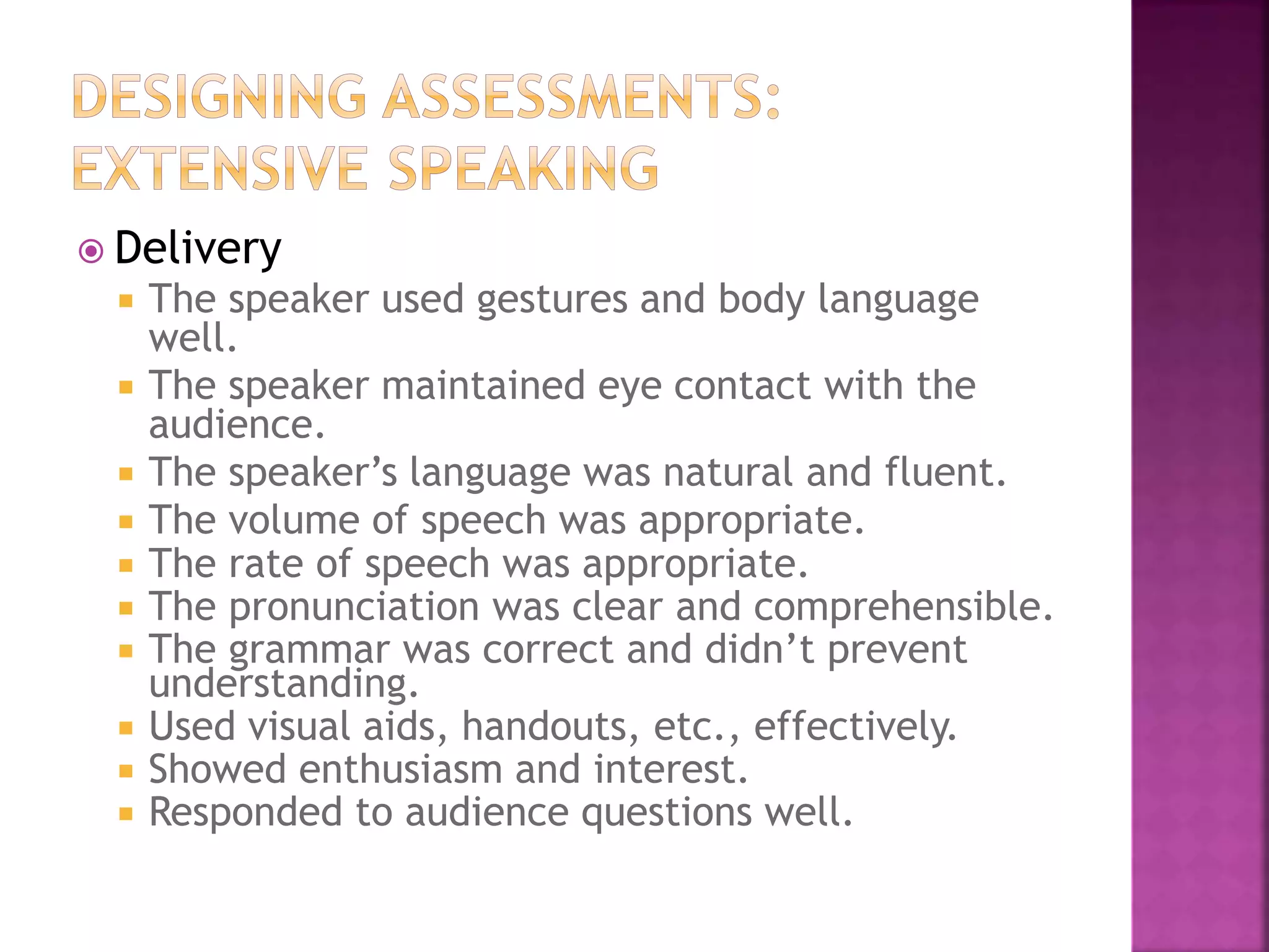  Delivery
 The speaker used gestures and body language
well.
 The speaker maintained eye contact with the
audience.
 The speaker’s language was natural and fluent.
 The volume of speech was appropriate.
 The rate of speech was appropriate.
 The pronunciation was clear and comprehensible.
 The grammar was correct and didn’t prevent
understanding.
 Used visual aids, handouts, etc., effectively.
 Showed enthusiasm and interest.
 Responded to audience questions well.
 