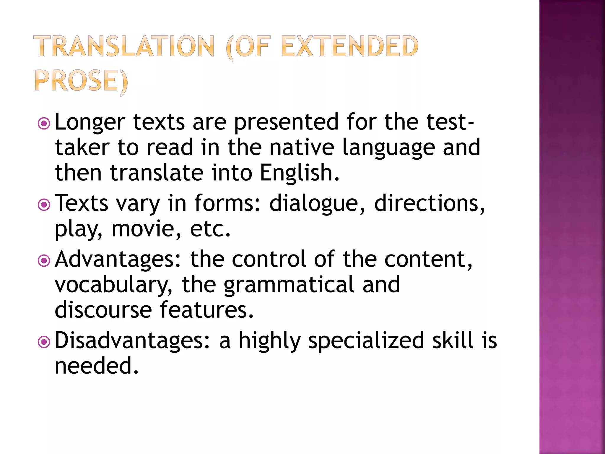  Longer texts are presented for the test-
taker to read in the native language and
then translate into English.
 Texts vary in forms: dialogue, directions,
play, movie, etc.
 Advantages: the control of the content,
vocabulary, the grammatical and
discourse features.
 Disadvantages: a highly specialized skill is
needed.
 