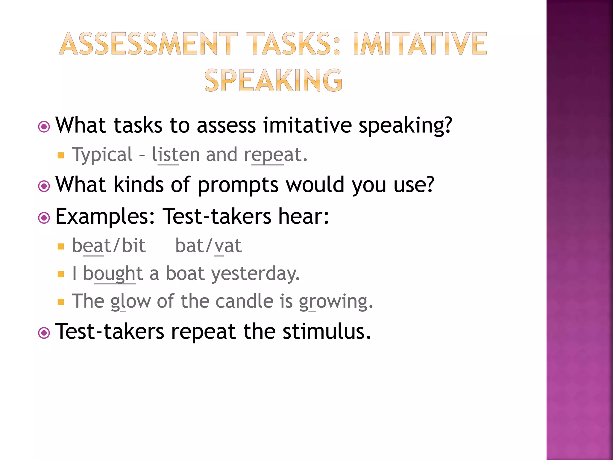 What tasks to assess imitative speaking?
 Typical – listen and repeat.
 What kinds of prompts would you use?
 Examples: Test-takers hear:
 beat/bit bat/vat
 I bought a boat yesterday.
 The glow of the candle is growing.
 Test-takers repeat the stimulus.
 What tasks to assess imitative speaking?
 Typical – listen and repeat.
 What kinds of prompts would you use?
 Examples: Test-takers hear:
 beat/bit bat/vat
 I bought a boat yesterday.
 The glow of the candle is growing.
 Test-takers repeat the stimulus.
 