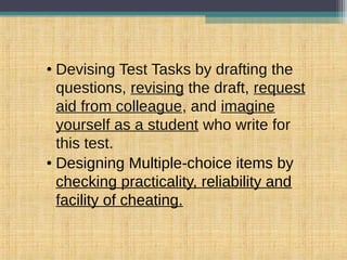 • Devising Test Tasks by drafting the
questions, revising the draft, request
aid from colleague, and imagine
yourself as a student who write for
this test.
• Designing Multiple-choice items by
checking practicality, reliability and
facility of cheating.
 