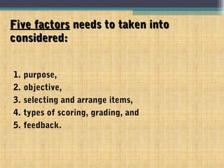 Five factorsFive factors needs to taken intoneeds to taken into
considered:considered:
1. purpose,
2. objective,
3. selecting and arrange items,
4. types of scoring, grading, and
5. feedback.
 