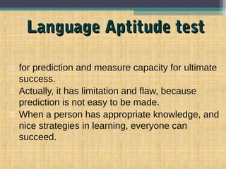 Language Aptitude testLanguage Aptitude test
o for prediction and measure capacity for ultimate
success.
o Actually, it has limitation and flaw, because
prediction is not easy to be made.
o When a person has appropriate knowledge, and
nice strategies in learning, everyone can
succeed.
 