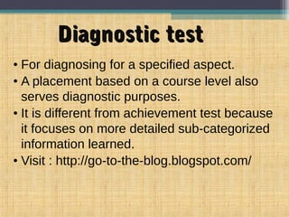 Diagnostic testDiagnostic test
• For diagnosing for a specified aspect.
• A placement based on a course level also
serves diagnostic purposes.
• It is different from achievement test because
it focuses on more detailed sub-categorized
information learned.
• Visit : http://go-to-the-blog.blogspot.com/
 