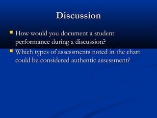DiscussionDiscussion
 How would you document a studentHow would you document a student
performance during a discussion?performance during a discussion?
 Which types of assessments noted in the chartWhich types of assessments noted in the chart
could be considered authentic assessment?could be considered authentic assessment?
 