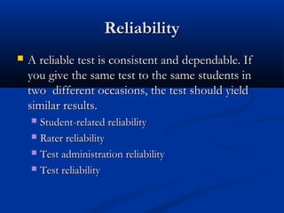 ReliabilityReliability
 A reliable test is consistent and dependable. IfA reliable test is consistent and dependable. If
you give the same test to the same students inyou give the same test to the same students in
two different occasions, the test should yieldtwo different occasions, the test should yield
similar results.similar results.
 Student-related reliabilityStudent-related reliability
 Rater reliabilityRater reliability
 Test administration reliabilityTest administration reliability
 Test reliabilityTest reliability
 