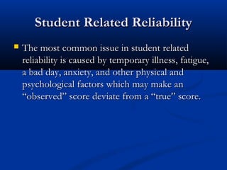 Student Related ReliabilityStudent Related Reliability
 The most common issue in student relatedThe most common issue in student related
reliability is caused by temporary illness, fatigue,reliability is caused by temporary illness, fatigue,
a bad day, anxiety, and other physical anda bad day, anxiety, and other physical and
psychological factors which may make anpsychological factors which may make an
“observed” score deviate from a “true” score.“observed” score deviate from a “true” score.
 