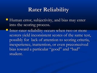 Rater ReliabilityRater Reliability
 Human error, subjectivity, and bias may enterHuman error, subjectivity, and bias may enter
into the scoring process.into the scoring process.
 Inter-rater reliability occurs when two or moreInter-rater reliability occurs when two or more
scorers yield inconsistent scores of the same test,scorers yield inconsistent scores of the same test,
possibly for lack of attention to scoring criteria,possibly for lack of attention to scoring criteria,
inexperience, inattention, or even preconceivedinexperience, inattention, or even preconceived
bias toward a particular “good” and “bad”bias toward a particular “good” and “bad”
student.student.
 