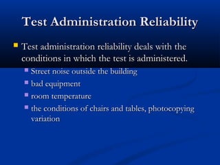 Test Administration ReliabilityTest Administration Reliability
 Test administration reliability deals with theTest administration reliability deals with the
conditions in which the test is administered.conditions in which the test is administered.
 Street noise outside the buildingStreet noise outside the building
 bad equipmentbad equipment
 room temperatureroom temperature
 the conditions of chairs and tables, photocopyingthe conditions of chairs and tables, photocopying
variationvariation
 