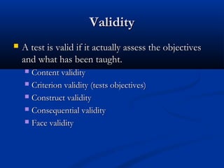 ValidityValidity
 A test is valid if it actually assess the objectivesA test is valid if it actually assess the objectives
and what has been taught.and what has been taught.
 Content validityContent validity
 Criterion validity (tests objectives)Criterion validity (tests objectives)
 Construct validityConstruct validity
 Consequential validityConsequential validity
 Face validityFace validity
 