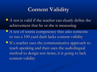 Content ValidityContent Validity
 A test is valid if the teacher can clearly define theA test is valid if the teacher can clearly define the
achievement that he or she is measuringachievement that he or she is measuring
 A test of tennis competency that asks someoneA test of tennis competency that asks someone
to run a 100-yard dash lacks content validityto run a 100-yard dash lacks content validity
 If a teacher uses the communicative approach toIf a teacher uses the communicative approach to
teach speaking and then uses the audiolingualteach speaking and then uses the audiolingual
method to design test items, it is going to lackmethod to design test items, it is going to lack
content validitycontent validity
 