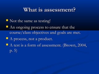 What is assessment?What is assessment?
 Not the same as testing!Not the same as testing!
 An ongoing process to ensure that theAn ongoing process to ensure that the
course/class objectives and goals are met.course/class objectives and goals are met.
 A process, not a product.A process, not a product.
 A test is a form of assessment. (Brown, 2004,A test is a form of assessment. (Brown, 2004,
p. 5)p. 5)
 