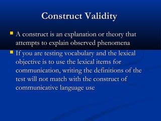Construct ValidityConstruct Validity
 A construct is an explanation or theory thatA construct is an explanation or theory that
attempts to explain observed phenomenaattempts to explain observed phenomena
 If you are testing vocabulary and the lexicalIf you are testing vocabulary and the lexical
objective is to use the lexical items forobjective is to use the lexical items for
communication, writing the definitions of thecommunication, writing the definitions of the
test will not match with the construct oftest will not match with the construct of
communicative language usecommunicative language use
 
