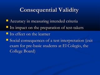 Consequential ValidityConsequential Validity
 Accuracy in measuring intended criteriaAccuracy in measuring intended criteria
 Its impact on the preparation of test-takersIts impact on the preparation of test-takers
 Its effect on the learnerIts effect on the learner
 Social consequences of a test interpretation (exitSocial consequences of a test interpretation (exit
exam for pre-basic students at El Colegio, theexam for pre-basic students at El Colegio, the
College Board)College Board)
 