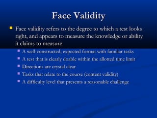 Face ValidityFace Validity
 Face validity refers to the degree to which a test looksFace validity refers to the degree to which a test looks
right, and appears to measure the knowledge or abilityright, and appears to measure the knowledge or ability
it claims to measureit claims to measure
 A well-constructed, expected format with familiar tasksA well-constructed, expected format with familiar tasks
 A test that is clearly doable within the allotted time limitA test that is clearly doable within the allotted time limit
 Directions are crystal clearDirections are crystal clear
 Tasks that relate to the course (content validity)Tasks that relate to the course (content validity)
 A difficulty level that presents a reasonable challengeA difficulty level that presents a reasonable challenge
 