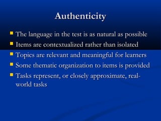 AuthenticityAuthenticity
 The language in the test is as natural as possibleThe language in the test is as natural as possible
 Items are contextualized rather than isolatedItems are contextualized rather than isolated
 Topics are relevant and meaningful for learnersTopics are relevant and meaningful for learners
 Some thematic organization to items is providedSome thematic organization to items is provided
 Tasks represent, or closely approximate, real-Tasks represent, or closely approximate, real-
world tasksworld tasks
 