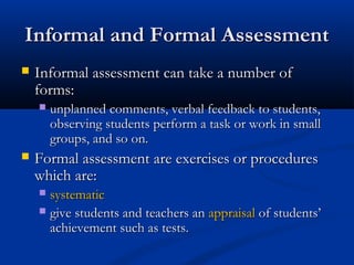 Informal and Formal AssessmentInformal and Formal Assessment
 Informal assessment can take a number ofInformal assessment can take a number of
forms:forms:
 unplanned comments, verbal feedback to students,unplanned comments, verbal feedback to students,
observing students perform a task or work in smallobserving students perform a task or work in small
groups, and so on.groups, and so on.
 Formal assessment are exercises or proceduresFormal assessment are exercises or procedures
which are:which are:
 systematicsystematic
 give students and teachers angive students and teachers an appraisalappraisal of students’of students’
achievement such as tests.achievement such as tests.
 