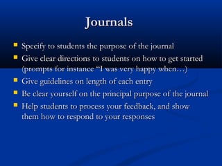 JournalsJournals
 Specify to students the purpose of the journalSpecify to students the purpose of the journal
 Give clear directions to students on how to get startedGive clear directions to students on how to get started
(prompts for instance “I was very happy when…)(prompts for instance “I was very happy when…)
 Give guidelines on length of each entryGive guidelines on length of each entry
 Be clear yourself on the principal purpose of the journalBe clear yourself on the principal purpose of the journal
 Help students to process your feedback, and showHelp students to process your feedback, and show
them how to respond to your responsesthem how to respond to your responses
 