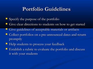 Portfolio GuidelinesPortfolio Guidelines
 Specify the purpose of the portfolioSpecify the purpose of the portfolio
 Give clear directions to students on how to get startedGive clear directions to students on how to get started
 Give guidelines of acceptable materials or artifactsGive guidelines of acceptable materials or artifacts
 Collect portfolios on a pre-announced dates and returnCollect portfolios on a pre-announced dates and return
promptlypromptly
 Help students to process your feedbackHelp students to process your feedback
 Establish a rubric to evaluate the portfolio and discussEstablish a rubric to evaluate the portfolio and discuss
it with your studentsit with your students
 
