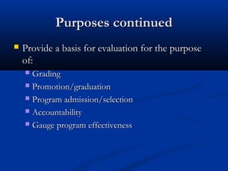 Purposes continuedPurposes continued
 Provide a basis for evaluation for the purposeProvide a basis for evaluation for the purpose
of:of:
 GradingGrading
 Promotion/graduationPromotion/graduation
 Program admission/selectionProgram admission/selection
 AccountabilityAccountability
 Gauge program effectivenessGauge program effectiveness
 