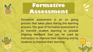 Formative
Assessment
Formative assessment is an on going
process that takes place during the learning
process. The goal of formative assessment is
to monitor student learning to provide
ongoing feedback that can be used by
instructors to improve their teaching and by
students to improve their learning.
 