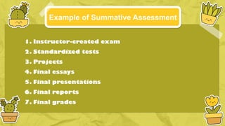 Example of Summative Assessment
1. Instructor-created exam
2. Standardized tests
3. Projects
4. Final essays
5. Final presentations
6. Final reports
7. Final grades
 