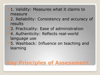Key Principles of Assessment
 1. Validity: Measures what it claims to
measure
 2. Reliability: Consistency and accuracy of
results
 3. Practicality: Ease of administration
 4. Authenticity: Reflects real-world
language use
 5. Washback: Influence on teaching and
learning
 