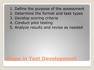 Steps in Test Development
 1. Define the purpose of the assessment
 2. Determine the format and task types
 3. Develop scoring criteria
 4. Conduct pilot testing
 5. Analyze results and revise as needed
 