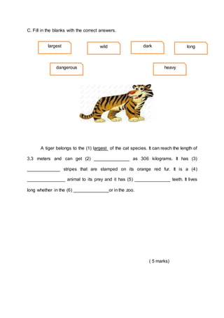 C. Fill in the blanks with the correct answers.
A tiger belongs to the (1) largest of the cat species. It can reach the length of
3.3 meters and can get (2) ______________ as 306 kilograms. It has (3)
_____________ stripes that are stamped on its orange red fur. It is a (4)
_______________ animal to its prey and it has (5) ______________ teeth. It lives
long whether in the (6) ______________or in the zoo.
( 5 marks)
largest wild dark
heavy
dangerous
long
 